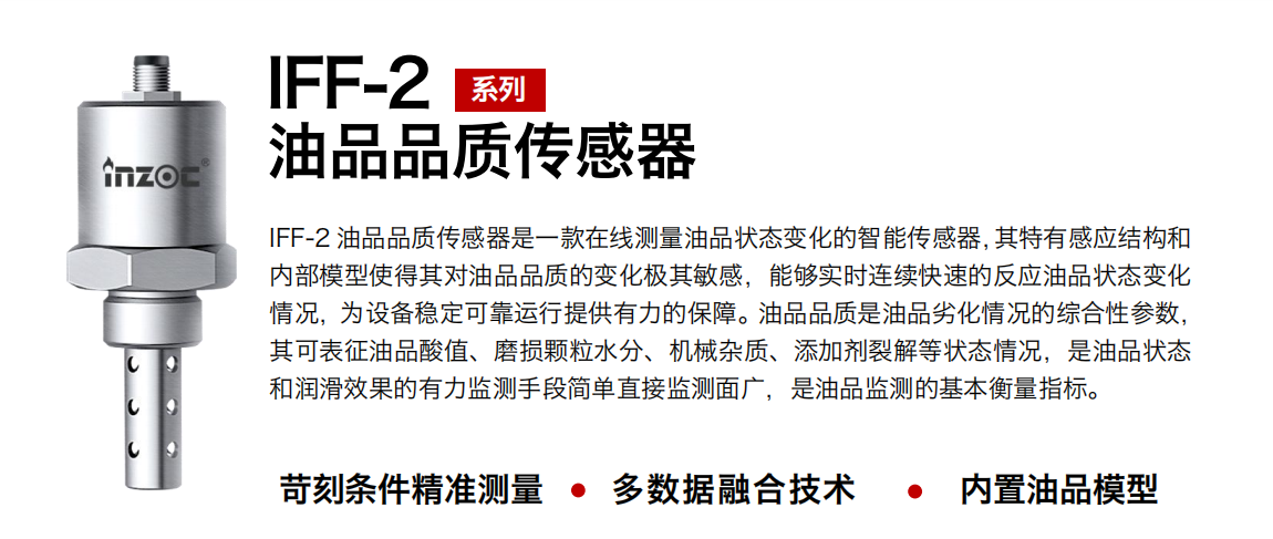 IFF-2油品品質傳感器是一款在線測量油品狀態變化的智能傳感器，其特有感應結構和內部模型使得其對油品品質的變化極其敏感，能夠實時連續快速的反應油品狀態變化情況，為設備穩定可靠運行提供有力的保障。油品品質是油品劣化情況的綜合性參數，其可表征油品酸值、磨損顆粒水分、機械雜質、添加劑裂解等狀態情況，是油品狀態和潤滑效果的有力監測手段簡單直接監測面廣，是油品監測的基本衡量指標。 行業：鋼鐵冶金/石油化工/能源電力/水泥建材/大型機械/煤炭采礦/地下挖掘等 油品：潤滑油/齒輪油/液壓油/透平油/渦輪機油等