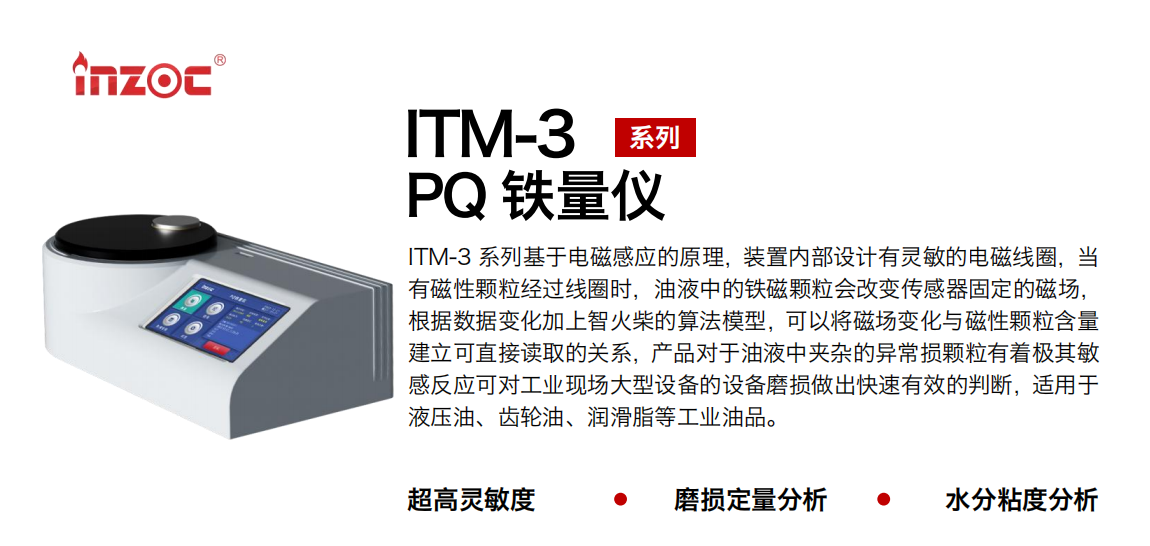 ITM-3系列多功能PQ鐵量儀基于電磁感應的原理，裝置內部設計有靈敏的電磁線圈，當有磁性顆粒經過線圈時，油液中的鐵磁顆粒會改變傳感器固定的磁場，根據數據變化加上智火柴的算法模型，可以將磁場變化與磁性顆粒含量建立可直接讀取的關系，產品對于油液中夾雜的異常損顆粒有著極其敏感反應可對工業現場大型設備的設備磨損做出快速有效的判斷，適用于液壓油、齒輪油、潤滑脂等工業油品。 應用領域：鋼鐵、石化、盾構、電力、風電、大型設備、實驗室 適用油品：液壓油、透平油、柴機油、齒輪油、變壓器油