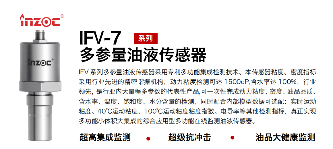 IFV 系列多參量油液傳感器采用專利多功能集成檢測技術、本傳感器粘度、密度指標采用行業先進的精密諧振機構，動力粘度檢測可達 1500cP,含水率達 100%，行業領先，是行業內大量程多參數的代表性產品,可一次性完成動力粘度、密度、油品品質、含水率、溫度、飽和度、水分含量的檢測，同時配合內部模型數據可選配：實時運動粘度、40℃運動粘度、100℃運動粘度粘度指數、電導率等其他檢測指標，真正實現多功能小體積大集成的綜合應用型多功能在線監測油液傳感器。 行業：鋼鐵冶金/石油化工/能源電力/水泥建材/大型機械/地下挖掘等 油品：齒輪油/液壓油/透平油/柴機油/絕緣油等