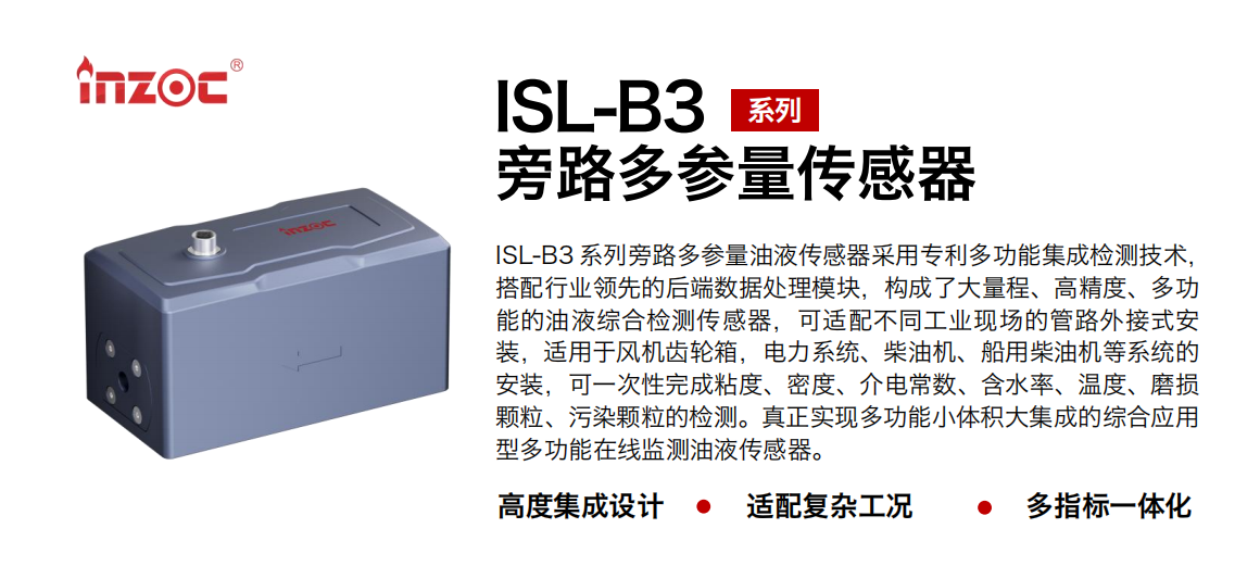 ISL-B3 系列旁路多參量油液傳感器采用專利多功能集成檢測技術，搭配行業領先的后端數據處理模塊，構成了大量程、高精度、多功能的油液綜合檢測傳感器，可適配不同工業現場的管路外接式安裝，適用于風機齒輪箱，電力系統、柴油機、船用柴油機等系統的安裝，可一次性完成粘度、密度、介電常數、含水率、溫度、磨損顆粒、污染顆粒的檢測。真正實現多功能小體積大集成的綜合應用型多功能在線監測油液傳感器。 行業：鋼鐵、石化、盾構、電力、風電、大型設備、OEM 等 油品：齒輪油、液壓油、透平油、柴機油等