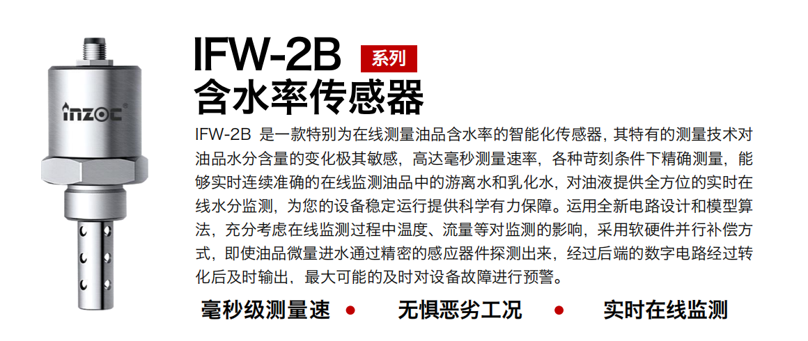 IFW-2B含水率傳感器是一款特別為在線測(cè)量油品含水率的智能化傳感器，其特有的測(cè)量技術(shù)對(duì)油品水分含量的變化極其敏感，高達(dá)毫秒測(cè)量速率，各種苛刻條件下精確測(cè)量，能夠?qū)崟r(shí)連續(xù)準(zhǔn)確的在線監(jiān)測(cè)油品中的游離水和乳化水，對(duì)油液提供全方位的實(shí)時(shí)在線水分監(jiān)測(cè)，為您的設(shè)備穩(wěn)定運(yùn)行提供科學(xué)有力保障。運(yùn)用全新電路設(shè)計(jì)和模型算法，充分考慮在線監(jiān)測(cè)過程中溫度、流量等對(duì)監(jiān)測(cè)的影響，采用軟硬件并行補(bǔ)償方式，即使油品微量進(jìn)水通過精密的感應(yīng)器件探測(cè)出來，經(jīng)過后端的數(shù)字電路經(jīng)過轉(zhuǎn)化后及時(shí)輸出，最大可能的及時(shí)對(duì)設(shè)備故障進(jìn)行預(yù)警。 行業(yè)：鋼鐵冶金/石油化工/能源電力/水泥建材/大型機(jī)械/煤炭采礦/地下挖掘等 油品：潤(rùn)滑油/齒輪油/液壓油/透平油/渦輪機(jī)油等