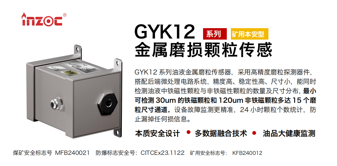 GYK12系列油液金屬磨粒傳感器，采用高精度磨粒探測器件，搭配后端微處理電路系統，精度高、穩定性高、尺寸小，能同時檢測油液中鐵磁性顆粒與非鐵磁性顆粒的數量及尺寸分布，最小可檢測 30um 的鐵磁顆粒和 120um 非鐵磁顆粒多達 15 個磨粒尺寸通道，設備故障監測更精準，24 小時顆粒個數統計，防止漏掉任何損信息。 行業：采煤機/掘進機/煤炭皮帶機/煤炭乳化水泵/減速機/刮板機/煤炭特種設備等 油品：齒輪油/液壓油/透平油/柴機油/煤炭設備專用油等