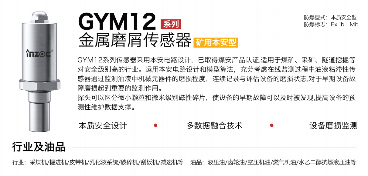 GYM12系列礦用本安型油液金屬磨屑傳感器采用本安電路設計，已取得煤安產品認證,適用于煤礦、采礦、隧道挖掘等對安全級別高的行業。運用本安電路設計和模型算法，充分考慮在線監測過程中油液粘滯性傳感器通過監測油液中機械元器件的磨損程度，連續記錄與評估設備的磨損狀態,對于早期設備故障磨損起到重要的監測作用。探頭可以區分微小顆粒和微米級別磁性碎片，使設備的早期故障可以及時被發現,提高設備的預測性維護數據支撐。
