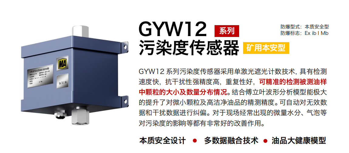 GYW12 系列礦用本安型油液污染度傳感器采用單激光遮光計(jì)數(shù)技術(shù)，具有檢測(cè)速度快，抗干擾性強(qiáng)精度高，重復(fù)性好，可精準(zhǔn)的檢測(cè)被測(cè)油樣中顆粒的大小及數(shù)量分布情況。結(jié)合傅立葉波形分析模型能極大的提升了對(duì)微小顆粒及高潔凈油品的精測(cè)精度。可自動(dòng)對(duì)無效數(shù)據(jù)和干擾數(shù)據(jù)進(jìn)行糾偏。對(duì)于現(xiàn)場(chǎng)經(jīng)常出現(xiàn)的微量水分、氣泡等對(duì)污染度的影響等都有非常好的改善作用。 行業(yè)：轉(zhuǎn)載機(jī)、刮板機(jī)、采煤機(jī)、破碎機(jī)、皮帶機(jī)、盾構(gòu)機(jī)、大型設(shè)備等 油品：液壓油、齒輪油、空壓機(jī)油、燃?xì)鈾C(jī)油等