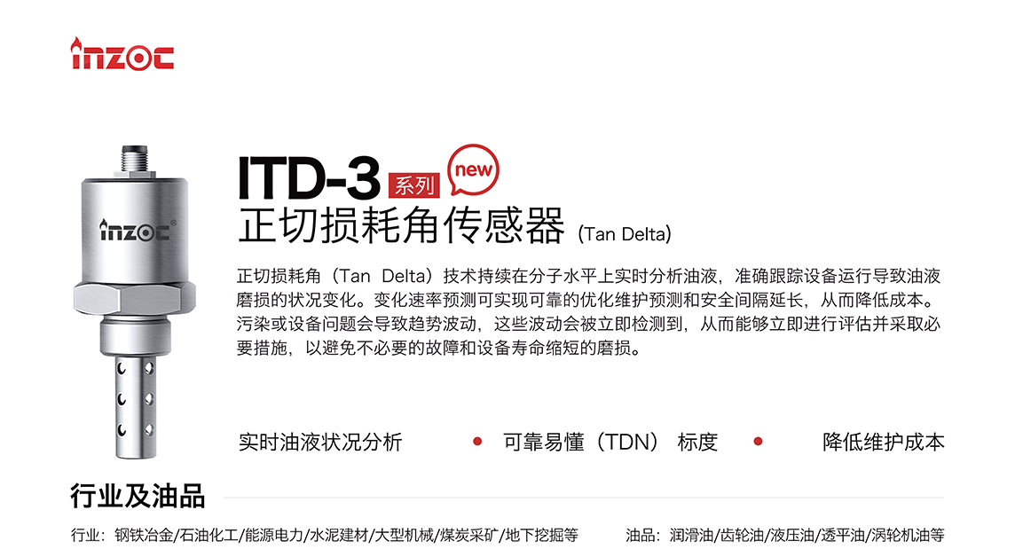 ITD-3 系列油液正切損耗角(Tan Delta)傳感器技術(shù)持續(xù)在分子水平上實(shí)時(shí)分析油液，準(zhǔn)確跟蹤設(shè)備運(yùn)行導(dǎo)致油液磨損的狀況變化。變化速率預(yù)測(cè)可實(shí)現(xiàn)可靠的優(yōu)化維護(hù)預(yù)測(cè)和安全間隔延長(zhǎng)，從而降低成本。污染或設(shè)備問(wèn)題會(huì)導(dǎo)致趨勢(shì)波動(dòng)，這些波動(dòng)會(huì)被立即檢測(cè)到，從而能夠立即進(jìn)行評(píng)估并采取必要措施，以避免不必要的故障和設(shè)備壽命縮短的磨損。應(yīng)用行業(yè)：鋼鐵冶金/石油化工/能源電力/水泥建材/大型機(jī)械/煤炭采礦/地下挖掘等，適用油品:潤(rùn)滑油/齒輪油/液壓油/透平油/渦輪機(jī)油等。