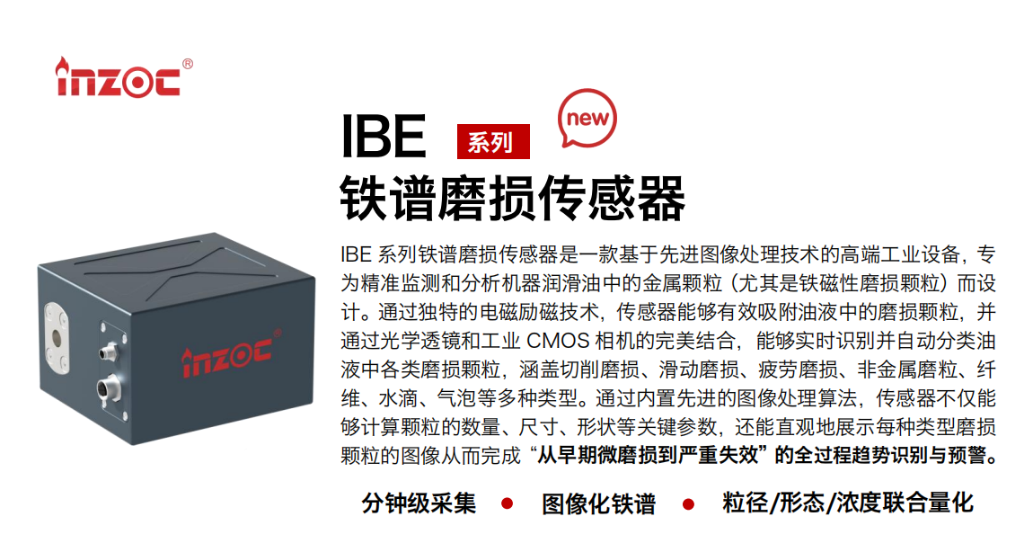 IBE 系列油液鐵譜磨損傳感器是一款基于先進圖像處理技術的高端工業設備，專為精準監測和分析機器潤滑油中的金屬顆粒(尤其是鐵磁性磨損顆粒)而設計。通過獨特的電磁勵磁技術，傳感器能夠有效吸附油液中的損顆粒，并通過光學透鏡和工業 CMOS 相機的完美結合，能夠實時識別并自動分類油液中各類磨損顆粒，涵蓋切削磨損、滑動磨損、疲勞損、非金屬磨粒、纖維、水滴、氣泡等多種類型。通過內置先進的圖像處理算法，傳感器不僅能夠計算顆粒的數量、尺寸、形狀等關鍵參數，還能直觀地展示每種類型磨損。適用行業設備：汽油和柴油發動機、壓縮機、齒輪箱、變速器、渦輪機和泵等；檢測油品:潤滑油/齒輪油、/液壓油/透平油/柴機油等。